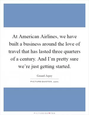 At American Airlines, we have built a business around the love of travel that has lasted three quarters of a century. And I’m pretty sure we’re just getting started Picture Quote #1
