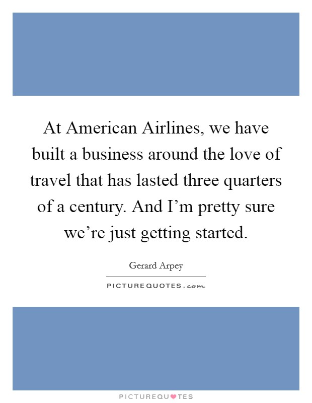At American Airlines, we have built a business around the love of travel that has lasted three quarters of a century. And I'm pretty sure we're just getting started. Picture Quote #1