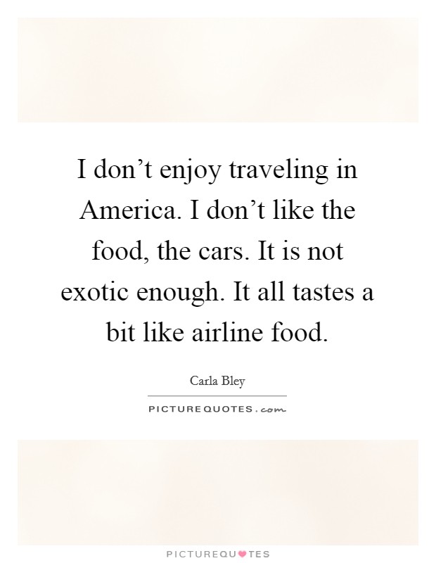 I don't enjoy traveling in America. I don't like the food, the cars. It is not exotic enough. It all tastes a bit like airline food. Picture Quote #1