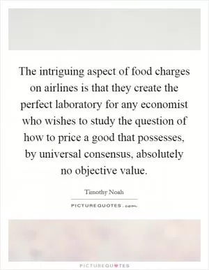 The intriguing aspect of food charges on airlines is that they create the perfect laboratory for any economist who wishes to study the question of how to price a good that possesses, by universal consensus, absolutely no objective value Picture Quote #1