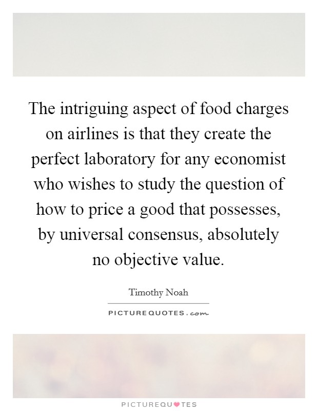The intriguing aspect of food charges on airlines is that they create the perfect laboratory for any economist who wishes to study the question of how to price a good that possesses, by universal consensus, absolutely no objective value. Picture Quote #1