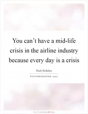 You can’t have a mid-life crisis in the airline industry because every day is a crisis Picture Quote #1