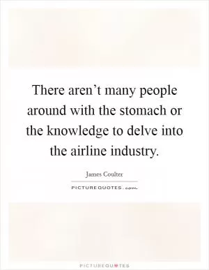 There aren’t many people around with the stomach or the knowledge to delve into the airline industry Picture Quote #1