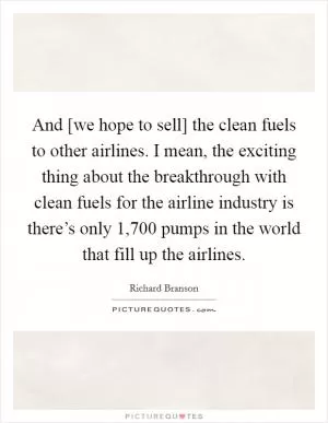 And [we hope to sell] the clean fuels to other airlines. I mean, the exciting thing about the breakthrough with clean fuels for the airline industry is there’s only 1,700 pumps in the world that fill up the airlines Picture Quote #1