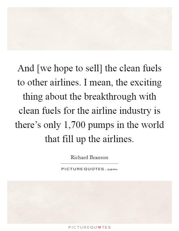 And [we hope to sell] the clean fuels to other airlines. I mean, the exciting thing about the breakthrough with clean fuels for the airline industry is there's only 1,700 pumps in the world that fill up the airlines. Picture Quote #1