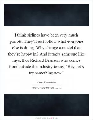 I think airlines have been very much parrots. They’ll just follow what everyone else is doing. Why change a model that they’re happy in? And it takes someone like myself or Richard Branson who comes from outside the industry to say, ‘Hey, let’s try something new.’ Picture Quote #1
