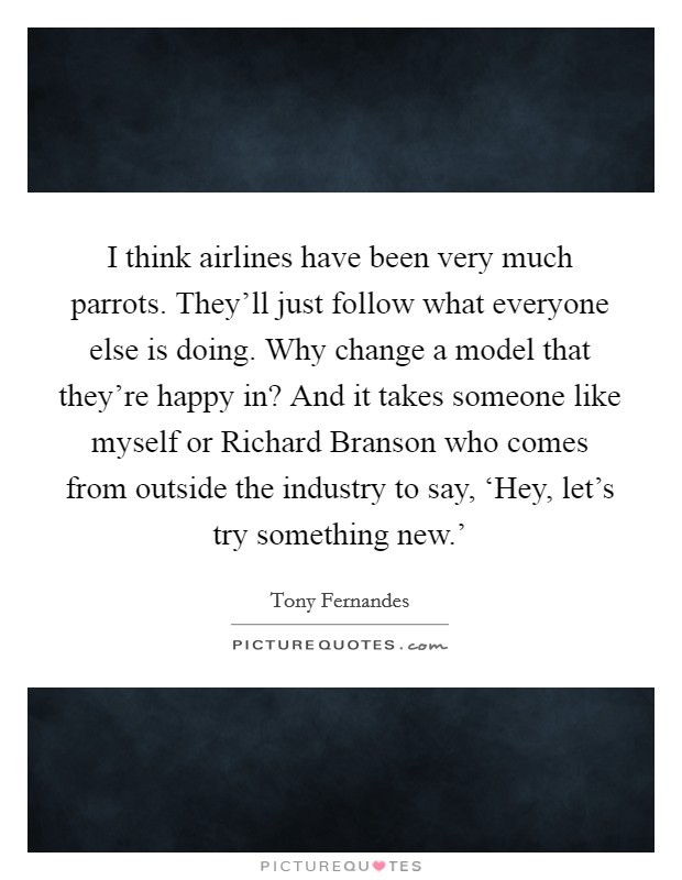 I think airlines have been very much parrots. They'll just follow what everyone else is doing. Why change a model that they're happy in? And it takes someone like myself or Richard Branson who comes from outside the industry to say, ‘Hey, let's try something new.' Picture Quote #1