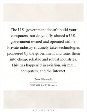 The U.S. government doesn’t build your computers, nor do you fly aboard a U.S. government owned and operated airline. Private industry routinely takes technologies pioneered by the government and turns them into cheap, reliable and robust industries. This has happened in aviation, air mail, computers, and the Internet Picture Quote #1