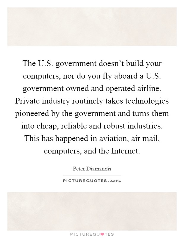 The U.S. government doesn't build your computers, nor do you fly aboard a U.S. government owned and operated airline. Private industry routinely takes technologies pioneered by the government and turns them into cheap, reliable and robust industries. This has happened in aviation, air mail, computers, and the Internet. Picture Quote #1