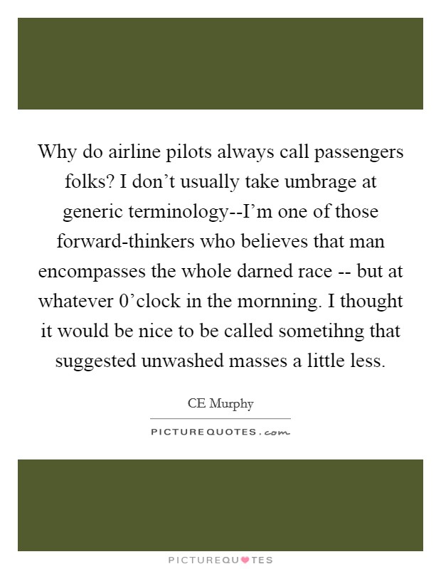 Why do airline pilots always call passengers folks? I don't usually take umbrage at generic terminology--I'm one of those forward-thinkers who believes that man encompasses the whole darned race -- but at whatever 0'clock in the mornning. I thought it would be nice to be called sometihng that suggested unwashed masses a little less. Picture Quote #1