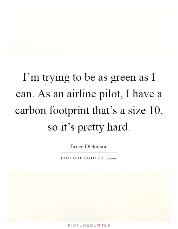 I'm trying to be as green as I can. As an airline pilot, I have a carbon footprint that's a size 10, so it's pretty hard. Picture Quote #1