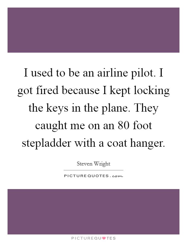 I used to be an airline pilot. I got fired because I kept locking the keys in the plane. They caught me on an 80 foot stepladder with a coat hanger. Picture Quote #1
