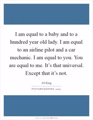 I am equal to a baby and to a hundred year old lady. I am equal to an airline pilot and a car mechanic. I am equal to you. You are equal to me. It’s that universal. Except that it’s not Picture Quote #1