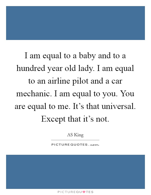I am equal to a baby and to a hundred year old lady. I am equal to an airline pilot and a car mechanic. I am equal to you. You are equal to me. It's that universal. Except that it's not. Picture Quote #1