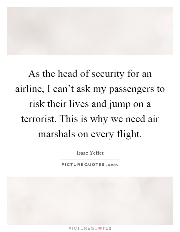 As the head of security for an airline, I can't ask my passengers to risk their lives and jump on a terrorist. This is why we need air marshals on every flight. Picture Quote #1