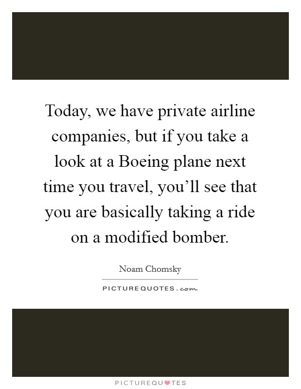 Today, we have private airline companies, but if you take a look at a Boeing plane next time you travel, you'll see that you are basically taking a ride on a modified bomber. Picture Quote #1