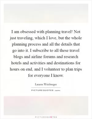 I am obsessed with planning travel! Not just traveling, which I love, but the whole planning process and all the details that go into it. I subscribe to all these travel blogs and airline forums and research hotels and activities and destinations for hours on end, and I volunteer to plan trips for everyone I know Picture Quote #1