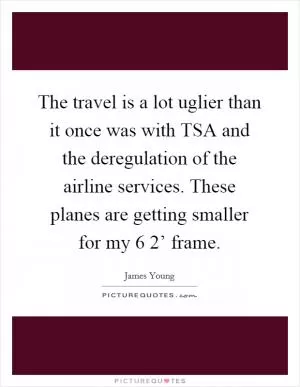 The travel is a lot uglier than it once was with TSA and the deregulation of the airline services. These planes are getting smaller for my 6 2’ frame Picture Quote #1