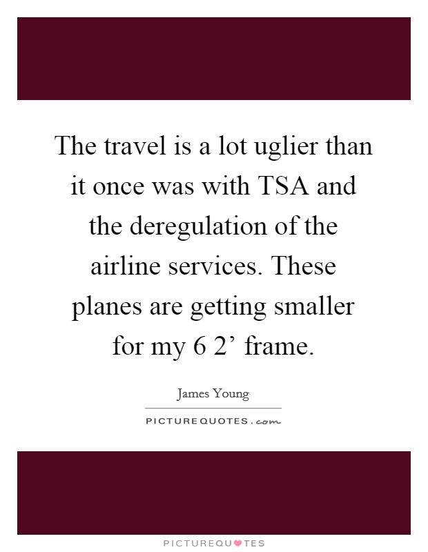 The travel is a lot uglier than it once was with TSA and the deregulation of the airline services. These planes are getting smaller for my 6 2' frame. Picture Quote #1