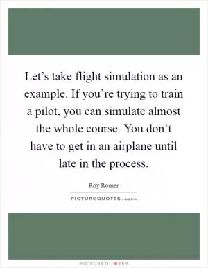 Let’s take flight simulation as an example. If you’re trying to train a pilot, you can simulate almost the whole course. You don’t have to get in an airplane until late in the process Picture Quote #1