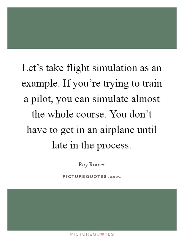 Let's take flight simulation as an example. If you're trying to train a pilot, you can simulate almost the whole course. You don't have to get in an airplane until late in the process. Picture Quote #1