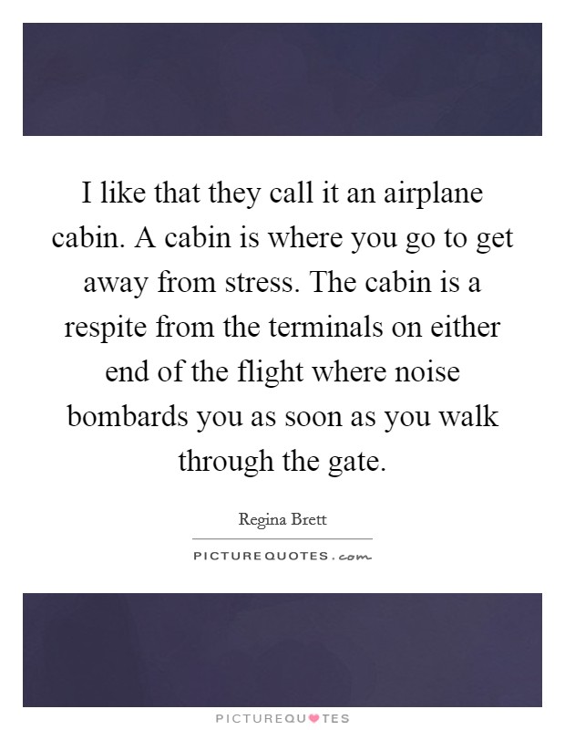 I like that they call it an airplane cabin. A cabin is where you go to get away from stress. The cabin is a respite from the terminals on either end of the flight where noise bombards you as soon as you walk through the gate. Picture Quote #1