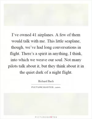 I’ve owned 41 airplanes. A few of them would talk with me. This little seaplane, though, we’ve had long conversations in flight. There’s a spirit in anything, I think, into which we weave our soul. Not many pilots talk about it, but they think about it in the quiet dark of a night flight Picture Quote #1