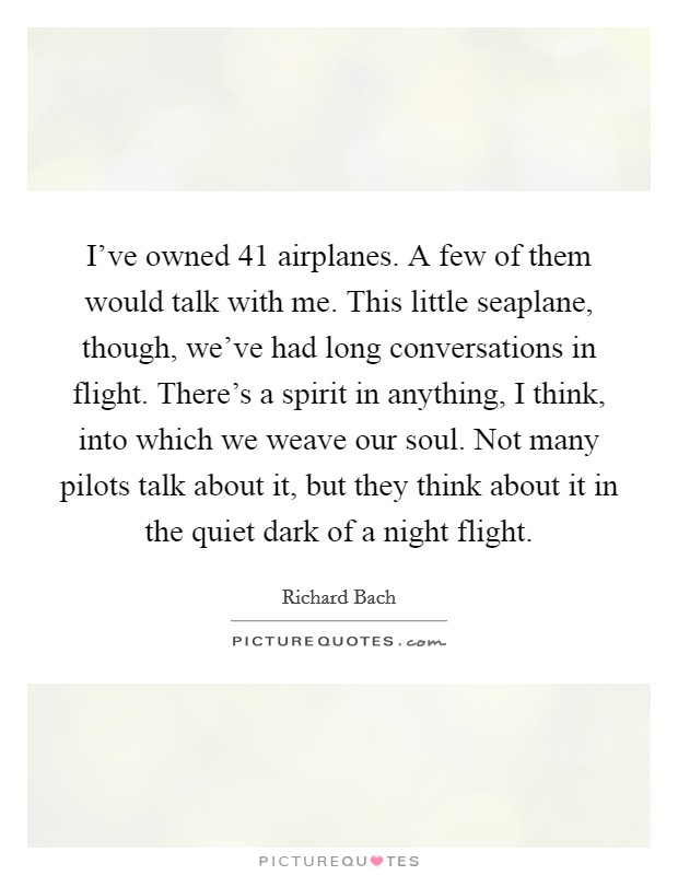 I've owned 41 airplanes. A few of them would talk with me. This little seaplane, though, we've had long conversations in flight. There's a spirit in anything, I think, into which we weave our soul. Not many pilots talk about it, but they think about it in the quiet dark of a night flight. Picture Quote #1