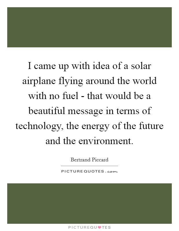 I came up with idea of a solar airplane flying around the world with no fuel - that would be a beautiful message in terms of technology, the energy of the future and the environment. Picture Quote #1