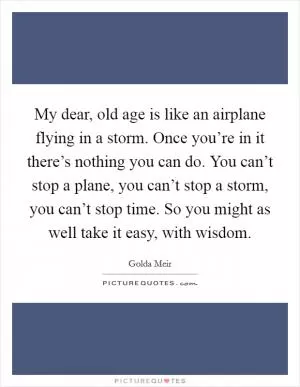 My dear, old age is like an airplane flying in a storm. Once you’re in it there’s nothing you can do. You can’t stop a plane, you can’t stop a storm, you can’t stop time. So you might as well take it easy, with wisdom Picture Quote #1