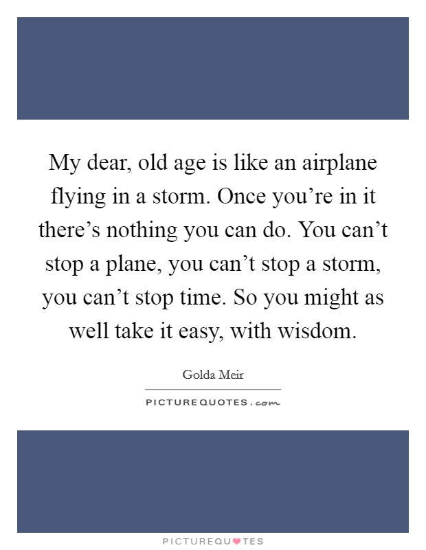 My dear, old age is like an airplane flying in a storm. Once you're in it there's nothing you can do. You can't stop a plane, you can't stop a storm, you can't stop time. So you might as well take it easy, with wisdom. Picture Quote #1