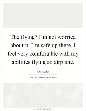 The flying? I’m not worried about it. I’m safe up there. I feel very comfortable with my abilities flying an airplane Picture Quote #1