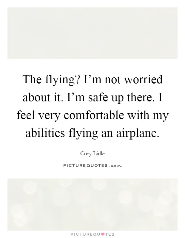 The flying? I'm not worried about it. I'm safe up there. I feel very comfortable with my abilities flying an airplane. Picture Quote #1