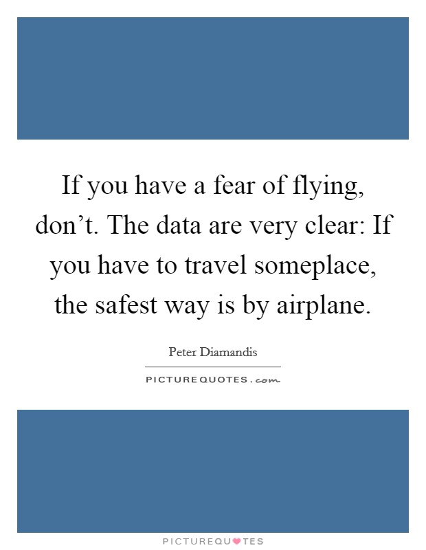If you have a fear of flying, don't. The data are very clear: If you have to travel someplace, the safest way is by airplane. Picture Quote #1