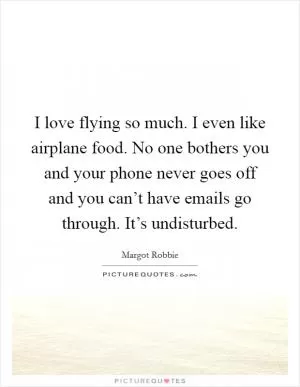 I love flying so much. I even like airplane food. No one bothers you and your phone never goes off and you can’t have emails go through. It’s undisturbed Picture Quote #1