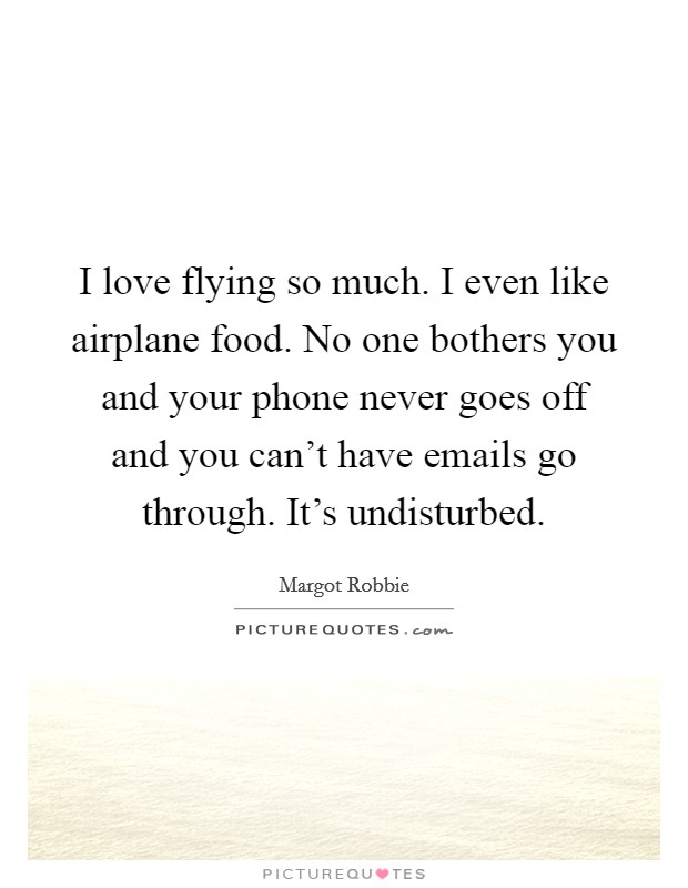 I love flying so much. I even like airplane food. No one bothers you and your phone never goes off and you can't have emails go through. It's undisturbed. Picture Quote #1