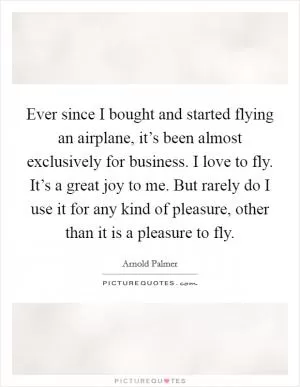 Ever since I bought and started flying an airplane, it’s been almost exclusively for business. I love to fly. It’s a great joy to me. But rarely do I use it for any kind of pleasure, other than it is a pleasure to fly Picture Quote #1