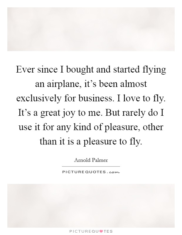 Ever since I bought and started flying an airplane, it's been almost exclusively for business. I love to fly. It's a great joy to me. But rarely do I use it for any kind of pleasure, other than it is a pleasure to fly. Picture Quote #1