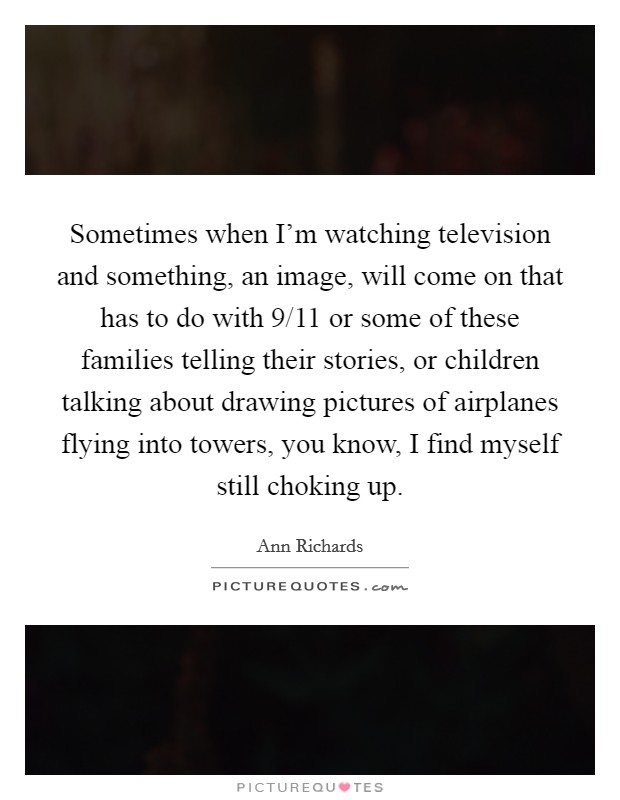 Sometimes when I'm watching television and something, an image, will come on that has to do with 9/11 or some of these families telling their stories, or children talking about drawing pictures of airplanes flying into towers, you know, I find myself still choking up. Picture Quote #1