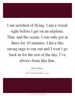 I am terrified of flying. I am a wreck right before I get on an airplane. That, and the ocean. I can only get in there for 10 minutes, I have this strong urge to run out and I won’t go back in for the rest of the day. I’ve always been like that Picture Quote #1