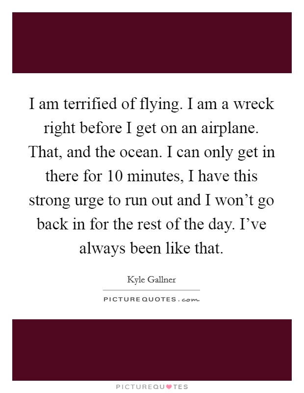 I am terrified of flying. I am a wreck right before I get on an airplane. That, and the ocean. I can only get in there for 10 minutes, I have this strong urge to run out and I won't go back in for the rest of the day. I've always been like that. Picture Quote #1
