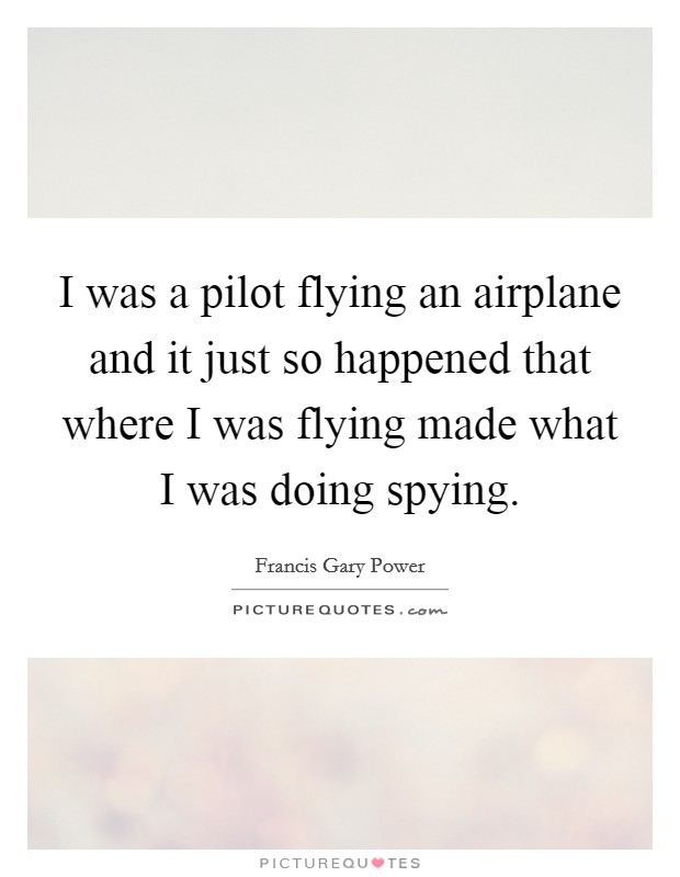 I was a pilot flying an airplane and it just so happened that where I was flying made what I was doing spying. Picture Quote #1