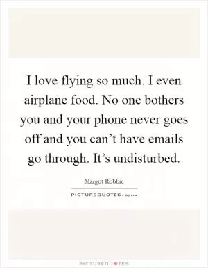 I love flying so much. I even airplane food. No one bothers you and your phone never goes off and you can’t have emails go through. It’s undisturbed Picture Quote #1