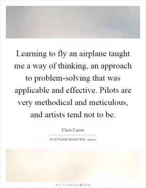 Learning to fly an airplane taught me a way of thinking, an approach to problem-solving that was applicable and effective. Pilots are very methodical and meticulous, and artists tend not to be Picture Quote #1