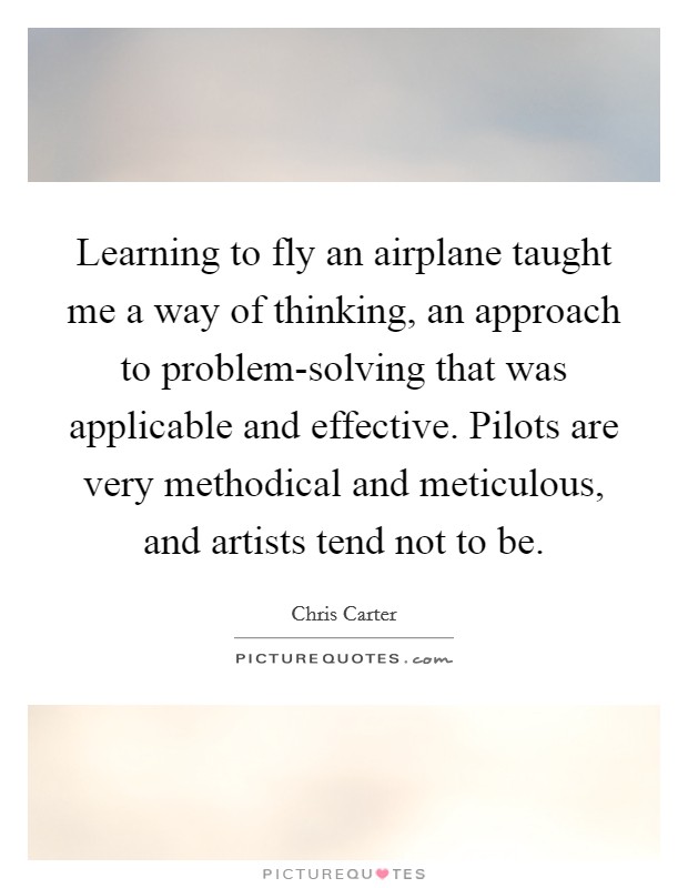 Learning to fly an airplane taught me a way of thinking, an approach to problem-solving that was applicable and effective. Pilots are very methodical and meticulous, and artists tend not to be. Picture Quote #1
