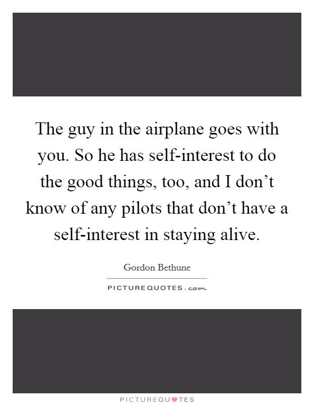 The guy in the airplane goes with you. So he has self-interest to do the good things, too, and I don't know of any pilots that don't have a self-interest in staying alive. Picture Quote #1