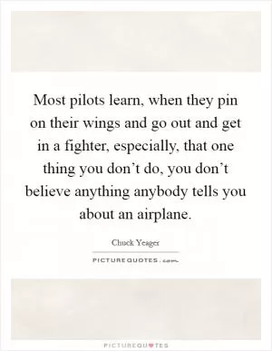 Most pilots learn, when they pin on their wings and go out and get in a fighter, especially, that one thing you don’t do, you don’t believe anything anybody tells you about an airplane Picture Quote #1