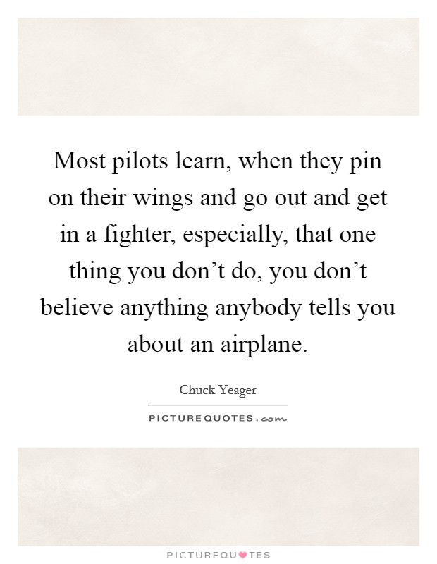 Most pilots learn, when they pin on their wings and go out and get in a fighter, especially, that one thing you don't do, you don't believe anything anybody tells you about an airplane. Picture Quote #1