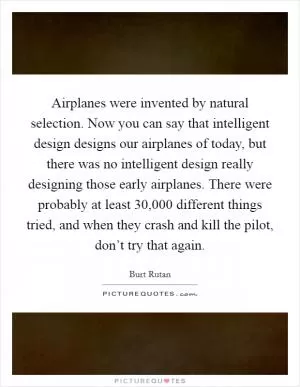 Airplanes were invented by natural selection. Now you can say that intelligent design designs our airplanes of today, but there was no intelligent design really designing those early airplanes. There were probably at least 30,000 different things tried, and when they crash and kill the pilot, don’t try that again Picture Quote #1
