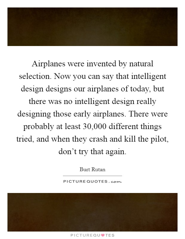 Airplanes were invented by natural selection. Now you can say that intelligent design designs our airplanes of today, but there was no intelligent design really designing those early airplanes. There were probably at least 30,000 different things tried, and when they crash and kill the pilot, don't try that again. Picture Quote #1